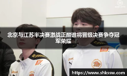 北京与江苏半决赛激战正酣谁将晋级决赛争夺冠军荣耀